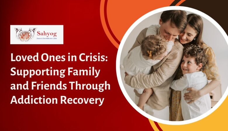 Loved Ones in Crisis: Supporting Family and Friends Through Addiction Recovery